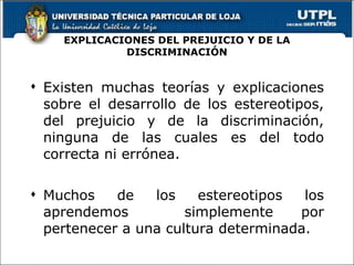 EXPLICACIONES DEL PREJUICIO Y DE LA DISCRIMINACIÓN Existen muchas teorías y explicaciones sobre el desarrollo de los estereotipos, del prejuicio y de la discriminación, ninguna de las cuales es del todo correcta ni errónea. Muchos de los estereotipos los aprendemos  simplemente por pertenecer a una cultura determinada. 