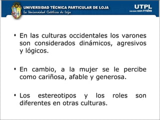 En las culturas occidentales los varones son considerados dinámicos, agresivos y lógicos. En cambio, a la mujer se le percibe como cariñosa, afable y generosa. Los estereotipos y los roles son diferentes en otras culturas. 