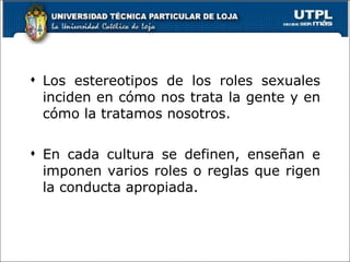 Los estereotipos de los roles sexuales inciden en cómo nos trata la gente y en cómo la tratamos nosotros. En cada cultura se definen, enseñan e imponen varios roles o reglas que rigen la conducta apropiada. 