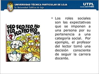 Los roles sociales son las expectativas que se imponen a una persona por su pertenencia a una categoría social.  Por ejemplo, el profesor del lector tomó una decisión consciente de seguir la carrera docente. 