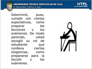 Determinó, pues, cumplir con ciertas expectativas, como preparar las lecciones y los exámenes. De modo parecido, usted escogió su rol de estudiante que conlleva ciertas exigencias, como prepararse para la lección y los exámenes. 