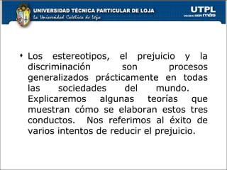 Los estereotipos, el prejuicio y la discriminación son procesos generalizados prácticamente en todas las sociedades del mundo.  Explicaremos algunas teorías que muestran cómo se elaboran estos tres conductos.  Nos referimos al éxito de varios intentos de reducir el prejuicio. 
