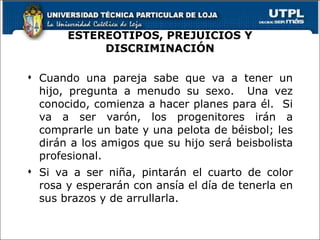 ESTEREOTIPOS, PREJUICIOS Y DISCRIMINACIÓN Cuando una pareja sabe que va a tener un hijo, pregunta a menudo su sexo.  Una vez conocido, comienza a hacer planes para él.  Si va a ser varón, los progenitores irán a comprarle un bate y una pelota de béisbol; les dirán a los amigos que su hijo será beisbolista profesional. Si va a ser niña, pintarán el cuarto de color rosa y esperarán con ansía el día de tenerla en sus brazos y de arrullarla. 