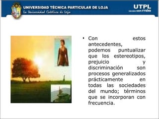 Con estos antecedentes, podemos puntualizar que los estereotipos, prejuicio y discriminación son procesos generalizados prácticamente en todas las sociedades del mundo; términos que se incorporan con frecuencia. 