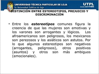 DISTINCIÓN ENTRE ESTEREOTIPOS, PREJUICIO Y DISCRIMINACIÓN Entre los  estereotipos  comunes figura la creencia de que las mujeres son emotivas y los varones son arrogantes y lógicos.  Los afroamericanos son peligrosos, los mexicanos son perezosos y los asiáticos son astutos. Por lo que algunos estereotipos son negativos (arrogantes, peligrosos), otros positivos (asuntos) y otros son más ambiguos (emocionales). 