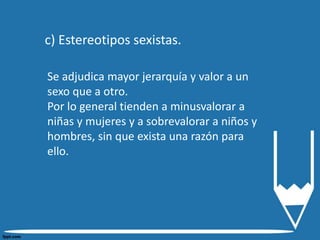 c) Estereotipos sexistas.
Se adjudica mayor jerarquía y valor a un
sexo que a otro.
Por lo general tienden a minusvalorar a
niñas y mujeres y a sobrevalorar a niños y
hombres, sin que exista una razón para
ello.
 