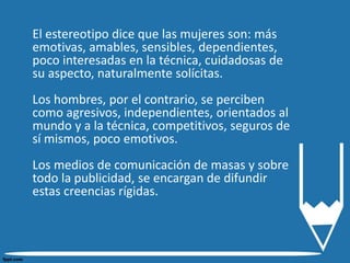 El estereotipo dice que las mujeres son: más
emotivas, amables, sensibles, dependientes,
poco interesadas en la técnica, cuidadosas de
su aspecto, naturalmente solícitas.
Los hombres, por el contrario, se perciben
como agresivos, independientes, orientados al
mundo y a la técnica, competitivos, seguros de
sí mismos, poco emotivos.
Los medios de comunicación de masas y sobre
todo la publicidad, se encargan de difundir
estas creencias rígidas.
 