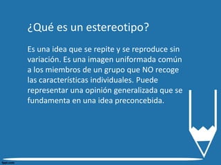 ¿Qué es un estereotipo?
Es una idea que se repite y se reproduce sin
variación. Es una imagen uniformada común
a los miembros de un grupo que NO recoge
las características individuales. Puede
representar una opinión generalizada que se
fundamenta en una idea preconcebida.
 