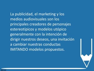 La publicidad, el marketing y los
medios audiovisuales son los
principales creadores de personajes
estereotípicos y modelos utópico
generalmente con la intención de
dirigir nuestros deseos, una invitación
a cambiar nuestras conductas
IMITANDO modelos propuestos.
 