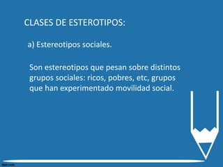 CLASES DE ESTEROTIPOS:
a) Estereotipos sociales.
Son estereotipos que pesan sobre distintos
grupos sociales: ricos, pobres, etc, grupos
que han experimentado movilidad social.
 