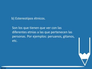 b) Estereotipos étnicos.
Son los que tienen que ver con las
diferentes etnias a las que pertenecen las
personas. Por ejemplos: peruanos, gitanos,
etc.
 