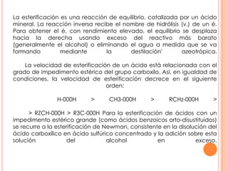 La esterificación es una reacción de equilibrio, catalizada por un ácido
mineral. La reacción inversa recibe el nombre de hidrólisis (v.) de un é.
Para obtener el é. con rendimiento elevado, el equilibrio se desplaza
hacia la derecha usando exceso del reactivo más barato
(generalmente el alcohol) o eliminando el agua a medida que se va
formando mediante la destilación' azeotrópica.
La velocidad de esterificación de un ácido está relacionada con el
grado de impedimento estérico del grupo carboxilo. Así, en igualdad de
condiciones, la velocidad de esterificación decrece en el siguiente
orden:
H-000H > CH3-000H > RCHz-000H >
> RZCH-000H > R3C-000H Para la esterificación de ácidos con un
impedimento estérico grande (como ácidos benzoicos orto-disustituidos)
se recurre a la esterificación de Newman, consistente en la disolución del
ácido carboxílico en ácido sulfúrico concentrado y la adición sobre esta
solución del alcohol en exceso.
 
