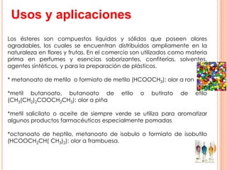 Usos y aplicaciones
Los ésteres son compuestos líquidos y sólidos que poseen olores
agradables, los cuales se encuentran distribuidos ampliamente en la
naturaleza en flores y frutas. En el comercio son utilizados como materia
prima en perfumes y esencias saborizantes, confiterías, solventes,
agentes sintéticos, y para la preparación de plásticos.
* metanoato de metilo o formiato de metilo (HCOOCH3): olor a ron
*metil butanoato, butanoato de etilo o butirato de etilo
(CH3(CH2)2COOCH2CH3): olor a piña
*metil salicilato o aceite de siempre verde se utiliza para aromatizar
algunos productos farmacéuticos especialmente pomadas
*octanoato de heptilo, metanoato de isobulo o formiato de isobutilo
(HCOOCH2CH( CH3)2): olor a frambuesa.
 