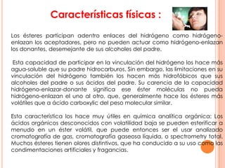 Características físicas :
Los ésteres participan adentro enlaces del hidrógeno como hidrógeno-
enlazan los aceptadores, pero no pueden actuar como hidrógeno-enlazan
los donantes, desemejante de sus alcoholes del padre.
Esta capacidad de participar en la vinculación del hidrógeno los hace más
agua-soluble que su padre hidrocarburos. Sin embargo, las limitaciones en su
vinculación del hidrógeno también los hacen más hidrofóbicos que sus
alcoholes del padre o sus ácidos del padre. Su carencia de la capacidad
hidrógeno-enlazar-donante significa ese éster moléculas no pueda
hidrógeno-enlazan el uno al otro, que, generalmente hace los ésteres más
volátiles que a ácido carboxylic del peso molecular similar.
Esta característica los hace muy útiles en química analítica orgánica: Los
ácidos orgánicos desconocidos con volatilidad baja se pueden esterificar a
menudo en un éster volátil, que puede entonces ser el usar analizado
cromatografía de gas, cromatografía gaseosa líquida, o spectrometry total.
Muchos ésteres tienen olores distintivos, que ha conducido a su uso como las
condimentaciones artificiales y fragancias.
 
