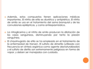 Además, estos compuestos tienen aplicaciones médicas
importantes. El nitrito de etilo es diurético y antipirético. El nitrito
de amilo se usa en el tratamiento del asma bronquial y de las
convulsiones epilépticas, y como antiespasmódico.
 La nitroglicerina y el nitrito de amilo producen la dilatación de
los vasos sanguíneos, disminuyendo por tanto la presión
sanguínea.
 El chaulmugrato de etilo se ha empleado en el tratamiento de
la enfermedad de Hansen. El sulfato de dimetilo (utilizado con
frecuencia en síntesis orgánica como agente desnaturalizador)
y el sulfato de dietilo son extremamente peligrosos en forma de
vapor, y deben ser manejados con cuidado.
 