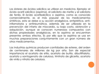 Los ésteres de ácidos salicílico se utilizan en medicina. Ejemplo: el
ácido acetil salicílico (aspirina), el salicilato de metilo y el salicilato
de fenilo. El ácido acetilsalicílico o aspirina, como es conocido
comercialmente, es el más popular de los medicamentos
sintéticos, esto se debe a su acción analgésica, antipirética, anti-
inflamatoria y antirreumática, además de ser utilizada en la
prevención del infarto de miocardio, su bajo costo, obtención y
adquisición, aunque se conocen numerosos compuestos con
dichas propiedades analgésicas, en la aspirina se encuentran
presentes ambos efectos. Es por ello que la aspirina se usa en
muchas preparaciones conjuntamente con un gran número de
otros medicamentos.
Las industrias químicas producen cantidades de esteres, del orden
de centenares de millones de kg por año. Son de especial
importancia el acetato de etilo, acetato de butilo, dibutilftalato,
acetato y xantogenato de celulosa, trinitrato de glicerilo, acetato
de vinilo y nitrato de celulosa.
 