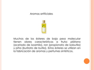 Aromas artificiales
Muchos de los ésteres de bajo peso molecular
tienen olores característicos a fruta: plátano
(acetado de isoamilo), ron (propionato de isobutilo)
y piña (butirato de butilo). Estos ésteres se utilizan en
la fabricación de aromas y perfumes sintéticos.
 