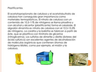 Plastificantes
El acetatopropionato de celulosa y el acetatobutirato de
celulosa han conseguido gran importancia como
materiales termoplásticos. El nitrato de celulosa con un
contenido de 10,5-11% de nitrógeno se llama piroxilina y
con alcohol y alcanfor (plastificante) forma el celuloide. El
algodón dinamita es nitrato de celulosa con el 12,5-13,5%
de nitrógeno. La cordita y la balistita se fabrican a partir de
éste, que se plastifica con trinitrato de glicerina
(nitroglicerina). Los sulfatos de dimetilo y dietilo (ésteres del
ácido sulfúrico) son excelentes agentes de alcoholización
de moléculas orgánicas que contienen átomos de
hidrógeno lébiles, como por ejemplo, el midón y la
celulosa.
 