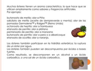 Muchos ésteres tienen un aroma característico, lo que hace que se
utilicen ampliamente como sabores y fragancias artificiales.
Por ejemplo:
butanoato de metilo: olor a Piña
salicilato de metilo (aceite de siempreverde o menta): olor de las
pomadas Germolene™ y Ralgex™ (Reino Unido)
octanoato de heptilo: olor a frambuesa
etanoato de pentilo: olor a plátano
pentanoato de pentilo: olor a manzana
butanoato de pentilo: olor a pera o a albaricoque
etanoato de ocotillo: olor a naranja.
Los ésteres también participan en la hidrólisis esterárica: la ruptura
de un éster por agua.
Los ésteres también pueden ser descompuestos por ácidos o bases
fuertes.
Como resultado, se descomponen en un alcohol y un ácido
carboxílico, o una sal de un ácido carboxílico.
 