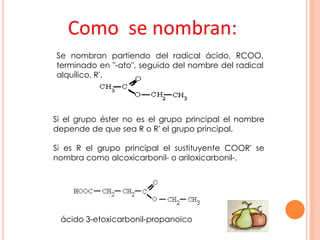 Como se nombran:
Se nombran partiendo del radical ácido, RCOO,
terminado en "-ato", seguido del nombre del radical
alquílico, R'.
Si el grupo éster no es el grupo principal el nombre
depende de que sea R o R' el grupo principal.
Si es R el grupo principal el sustituyente COOR' se
nombra como alcoxicarbonil- o ariloxicarbonil-.
ácido 3-etoxicarbonil-propanoico
 
