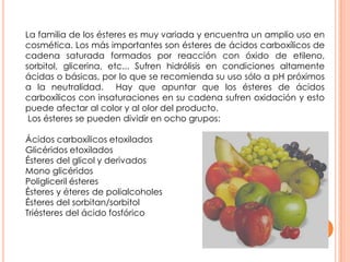 La familia de los ésteres es muy variada y encuentra un amplio uso en
cosmética. Los más importantes son ésteres de ácidos carboxílicos de
cadena saturada formados por reacción con óxido de etileno,
sorbitol, glicerina, etc... Sufren hidrólisis en condiciones altamente
ácidas o básicas, por lo que se recomienda su uso sólo a pH próximos
a la neutralidad. Hay que apuntar que los ésteres de ácidos
carboxílicos con insaturaciones en su cadena sufren oxidación y esto
puede afectar al color y al olor del producto.
Los ésteres se pueden dividir en ocho grupos:
Ácidos carboxílicos etoxilados
Glicéridos etoxilados
Ésteres del glicol y derivados
Mono glicéridos
Poligliceril ésteres
Ésteres y éteres de polialcoholes
Ésteres del sorbitan/sorbitol
Triésteres del ácido fosfórico
 