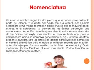 Nomenclatura
Un éster se nombra según las dos piezas que lo hacen para arriba: la
parte del alcohol y la parte del ácido (en esa orden), por ejemplo
ethanoate ethyl (véase la imagen abajo).Puesto que la mayoría de los
ésteres, o el carbonato, se derivan de los ácidos carboxylic, una
nomenclatura específica se utiliza para ellos. Para los ésteres derivados
de los ácidos carboxylic más simples, el nombre tradicional para el
componente ácido se conserva generalmente, e.g., formato, acetato,
proponte, butirato.Para los ésteres de ácidos carboxylic más complejos,
el nombre sistemático para el ácido es utilizado, seguido por el sufijo -
oate. Por ejemplo, formato metílico es el éster de metanol y ácido
methanoic (ácido fórmico): el éster más simple. Podría también ser
llamado methanoate metílico.
 