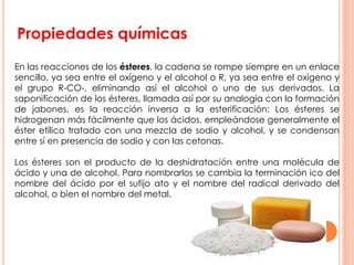 Propiedades químicas
En las reacciones de los ésteres, la cadena se rompe siempre en un enlace
sencillo, ya sea entre el oxígeno y el alcohol o R, ya sea entre el oxígeno y
el grupo R-CO-, eliminando así el alcohol o uno de sus derivados. La
saponificación de los ésteres, llamada así por su analogía con la formación
de jabones, es la reacción inversa a la esterificación: Los ésteres se
hidrogenan más fácilmente que los ácidos, empleándose generalmente el
éster etílico tratado con una mezcla de sodio y alcohol, y se condensan
entre sí en presencia de sodio y con las cetonas.
Los ésteres son el producto de la deshidratación entre una molécula de
ácido y una de alcohol. Para nombrarlos se cambia la terminación ico del
nombre del ácido por el sufijo ato y el nombre del radical derivado del
alcohol, o bien el nombre del metal.
 