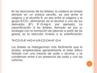 En las reacciones de los ésteres, la cadena se rompe
siempre en un enlace sencillo, ya sea entre el
oxígeno y el alcohílo R, ya sea entre el oxígeno y el
grupo R-CO-, eliminando así el alcohol o uno de sus
derivados (R´I, R´-O-Mg-X, por ejemplo). La
saponificación d los ésteres, llamada así por su
analogía con la formación de jabones a partir de las
grasas, es la reacción inversa a la esterificación:
*R-CO-O-R´+HO-H à R-CO-OH+R´-O-H
Los ésteres se hidrogenman más fácilmente que lo
ácidos, empleándose generalmente el éster etílico
tratado con una mezcla de sodio y alcohol, y se
condensan entre sí en presencia de sodio y con las
cetonas.
 