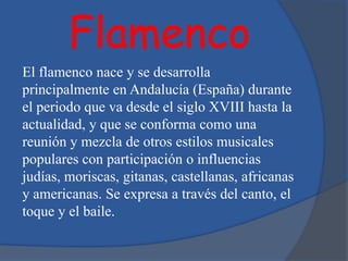 Flamenco
El flamenco nace y se desarrolla
principalmente en Andalucía (España) durante
el periodo que va desde el siglo XVIII hasta la
actualidad, y que se conforma como una
reunión y mezcla de otros estilos musicales
populares con participación o influencias
judías, moriscas, gitanas, castellanas, africanas
y americanas. Se expresa a través del canto, el
toque y el baile.
 