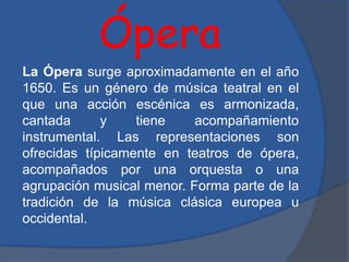 Ópera
La Ópera surge aproximadamente en el año
1650. Es un género de música teatral en el
que una acción escénica es armonizada,
cantada y tiene acompañamiento
instrumental. Las representaciones son
ofrecidas típicamente en teatros de ópera,
acompañados por una orquesta o una
agrupación musical menor. Forma parte de la
tradición de la música clásica europea u
occidental.
 