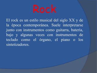 Rock
El rock es un estilo musical del siglo XX y de
la época contemporánea. Suele interpretarse
junto con instrumentos como guitarra, batería,
bajo y algunas veces con instrumentos de
teclado como el órgano, el piano o los
sintetizadores.
 