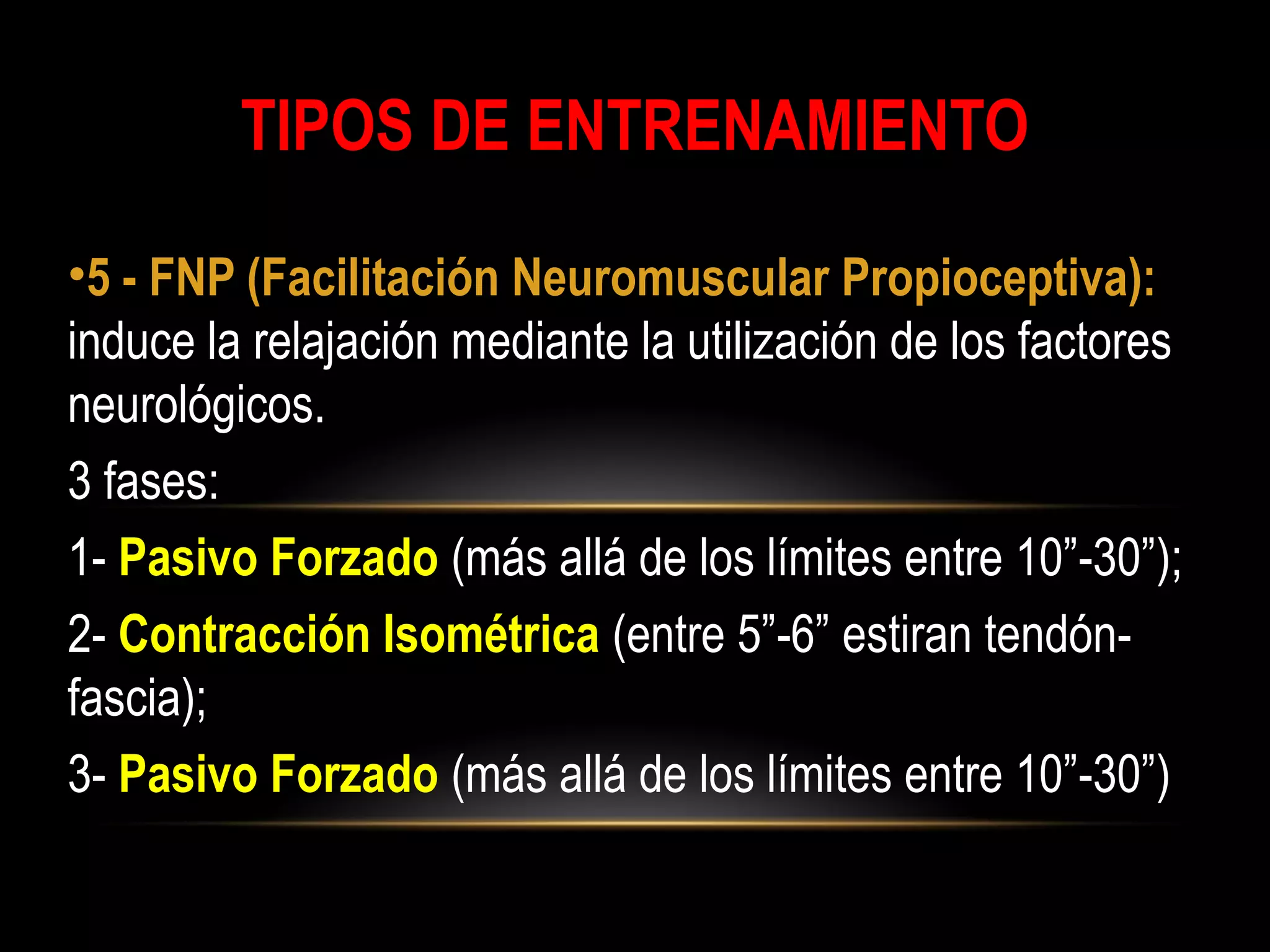 TIPOS DE ENTRENAMIENTO
•5 - FNP (Facilitación Neuromuscular Propioceptiva):
induce la relajación mediante la utilización de los factores
neurológicos.
3 fases:
1- Pasivo Forzado (más allá de los límites entre 10”-30”);
2- Contracción Isométrica (entre 5”-6” estiran tendón-
fascia);
3- Pasivo Forzado (más allá de los límites entre 10”-30”)
 