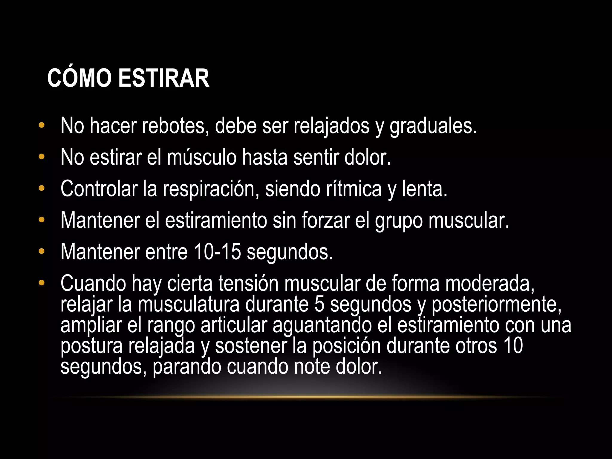 • No hacer rebotes, debe ser relajados y graduales.
• No estirar el músculo hasta sentir dolor.
• Controlar la respiración, siendo rítmica y lenta.
• Mantener el estiramiento sin forzar el grupo muscular.
• Mantener entre 10-15 segundos.
• Cuando hay cierta tensión muscular de forma moderada,
relajar la musculatura durante 5 segundos y posteriormente,
ampliar el rango articular aguantando el estiramiento con una
postura relajada y sostener la posición durante otros 10
segundos, parando cuando note dolor.
CÓMO ESTIRAR
 