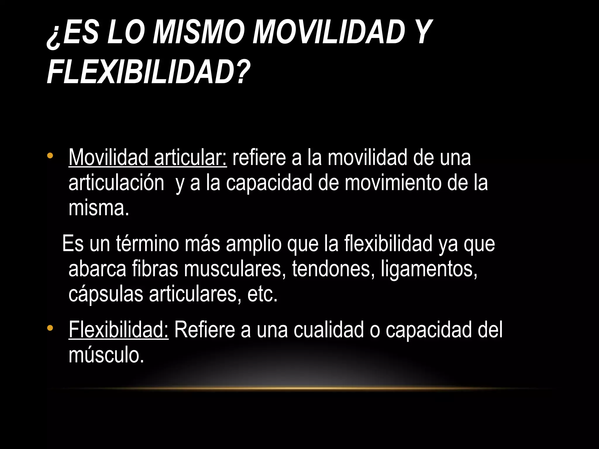 ¿ES LO MISMO MOVILIDAD Y
FLEXIBILIDAD?
• Movilidad articular: refiere a la movilidad de una
articulación y a la capacidad de movimiento de la
misma.
Es un término más amplio que la flexibilidad ya que
abarca fibras musculares, tendones, ligamentos,
cápsulas articulares, etc.
• Flexibilidad: Refiere a una cualidad o capacidad del
músculo.
 