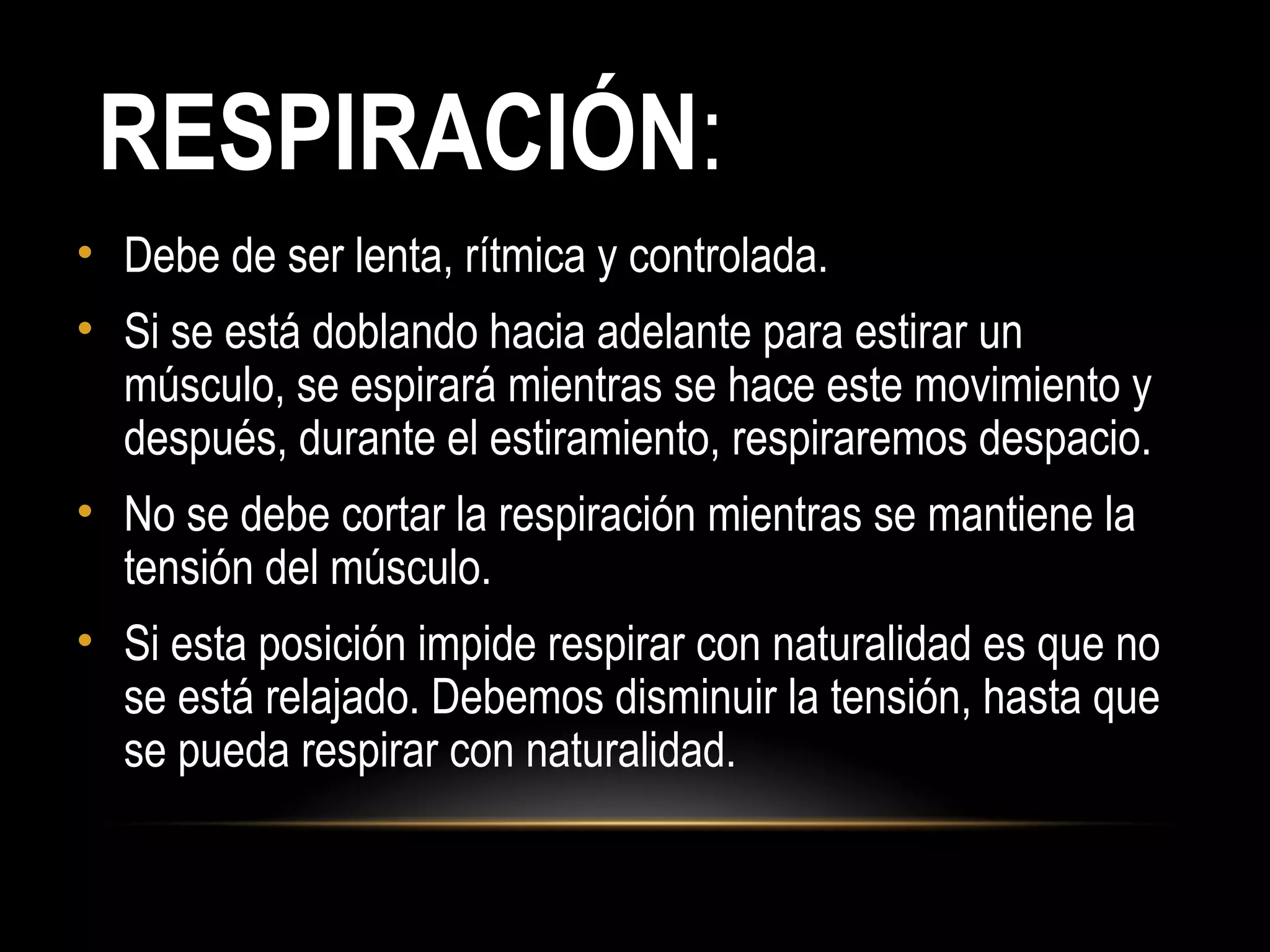 RESPIRACIÓN:
• Debe de ser lenta, rítmica y controlada.
• Si se está doblando hacia adelante para estirar un
músculo, se espirará mientras se hace este movimiento y
después, durante el estiramiento, respiraremos despacio.
• No se debe cortar la respiración mientras se mantiene la
tensión del músculo.
• Si esta posición impide respirar con naturalidad es que no
se está relajado. Debemos disminuir la tensión, hasta que
se pueda respirar con naturalidad.
 