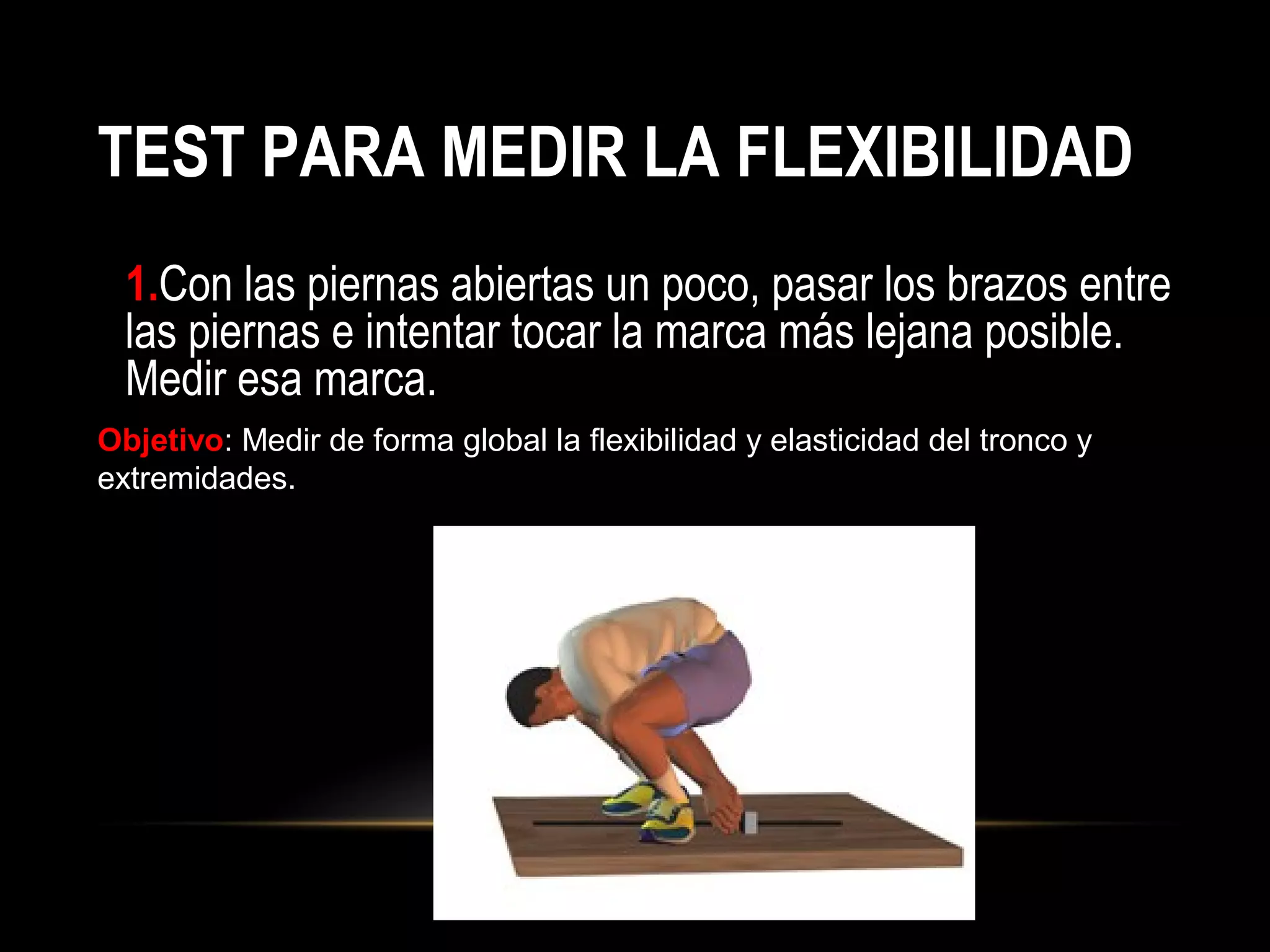 TEST PARA MEDIR LA FLEXIBILIDAD
1.Con las piernas abiertas un poco, pasar los brazos entre
las piernas e intentar tocar la marca más lejana posible.
Medir esa marca.
Objetivo: Medir de forma global la flexibilidad y elasticidad del tronco y
extremidades.
 