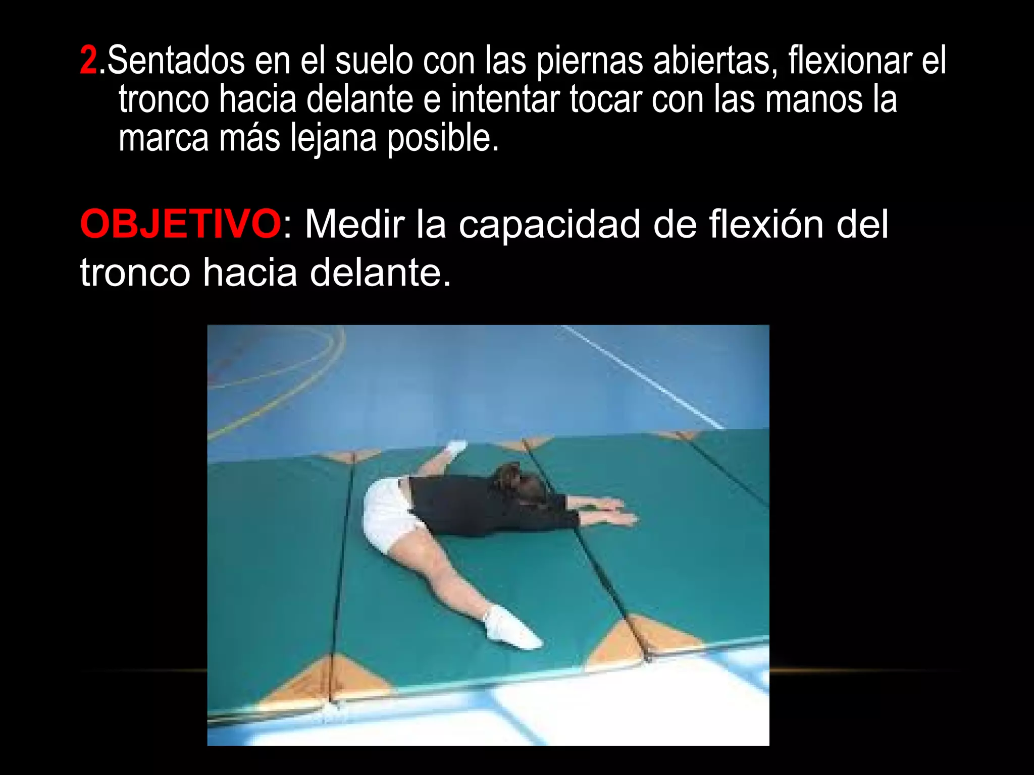 2.Sentados en el suelo con las piernas abiertas, flexionar el
tronco hacia delante e intentar tocar con las manos la
marca más lejana posible.
OBJETIVO: Medir la capacidad de flexión del
tronco hacia delante.
 