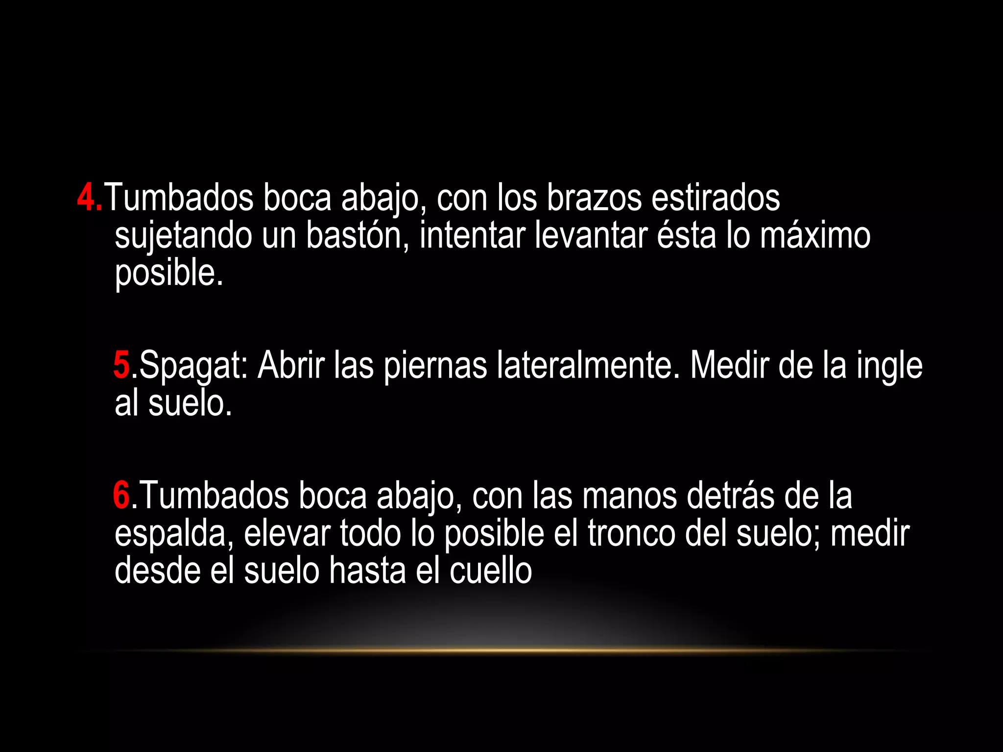 4.Tumbados boca abajo, con los brazos estirados
sujetando un bastón, intentar levantar ésta lo máximo
posible.
5.Spagat: Abrir las piernas lateralmente. Medir de la ingle
al suelo.
6.Tumbados boca abajo, con las manos detrás de la
espalda, elevar todo lo posible el tronco del suelo; medir
desde el suelo hasta el cuello
 