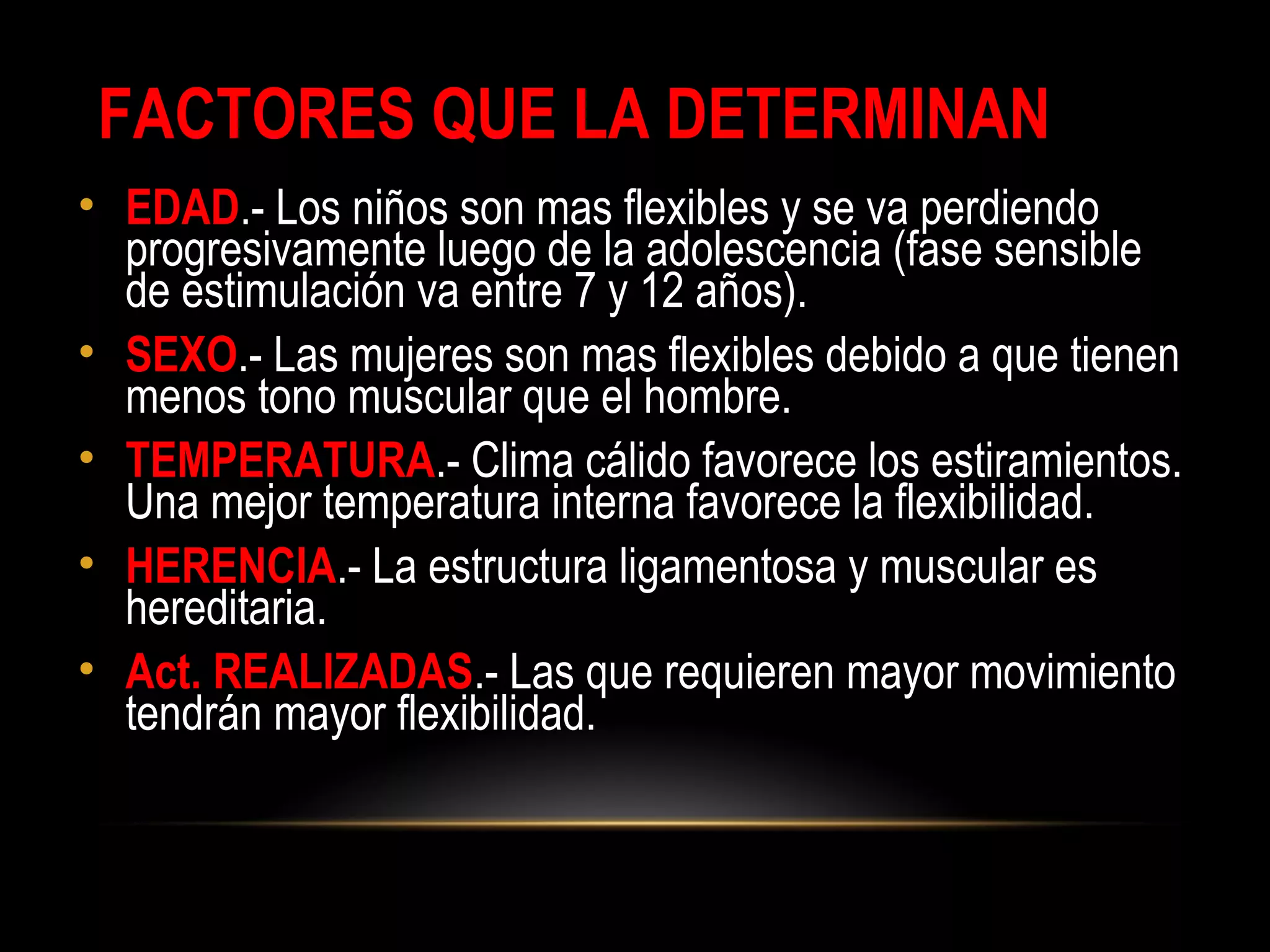 FACTORES QUE LA DETERMINAN
• EDAD.- Los niños son mas flexibles y se va perdiendo
progresivamente luego de la adolescencia (fase sensible
de estimulación va entre 7 y 12 años).
• SEXO.- Las mujeres son mas flexibles debido a que tienen
menos tono muscular que el hombre.
• TEMPERATURA.- Clima cálido favorece los estiramientos.
Una mejor temperatura interna favorece la flexibilidad.
• HERENCIA.- La estructura ligamentosa y muscular es
hereditaria.
• Act. REALIZADAS.- Las que requieren mayor movimiento
tendrán mayor flexibilidad.
 