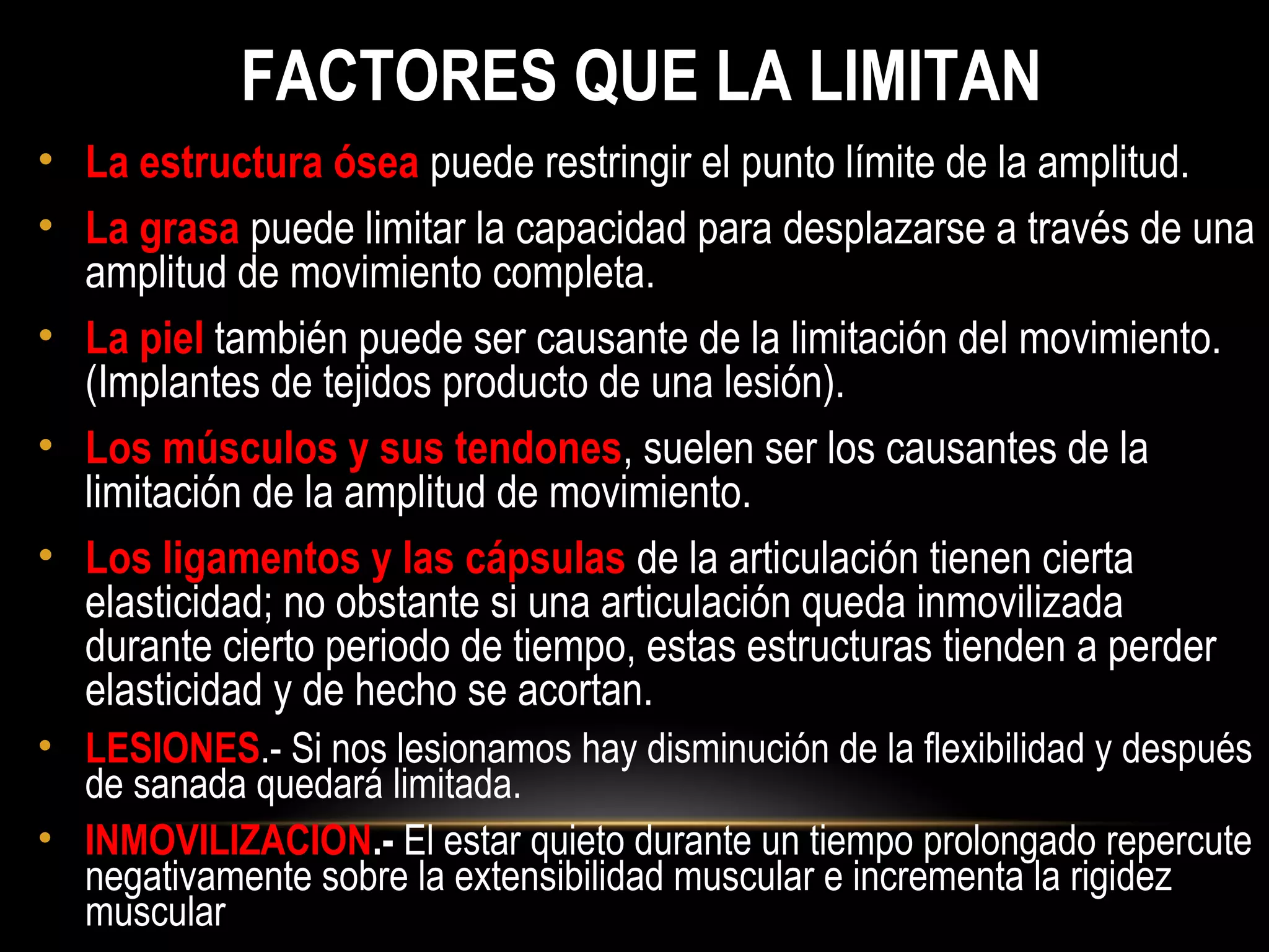 FACTORES QUE LA LIMITAN
• La estructura ósea puede restringir el punto límite de la amplitud.
• La grasa puede limitar la capacidad para desplazarse a través de una
amplitud de movimiento completa.
• La piel también puede ser causante de la limitación del movimiento.
(Implantes de tejidos producto de una lesión).
• Los músculos y sus tendones, suelen ser los causantes de la
limitación de la amplitud de movimiento.
• Los ligamentos y las cápsulas de la articulación tienen cierta
elasticidad; no obstante si una articulación queda inmovilizada
durante cierto periodo de tiempo, estas estructuras tienden a perder
elasticidad y de hecho se acortan.
• LESIONES.- Si nos lesionamos hay disminución de la flexibilidad y después
de sanada quedará limitada.
• INMOVILIZACION.- El estar quieto durante un tiempo prolongado repercute
negativamente sobre la extensibilidad muscular e incrementa la rigidez
muscular
 