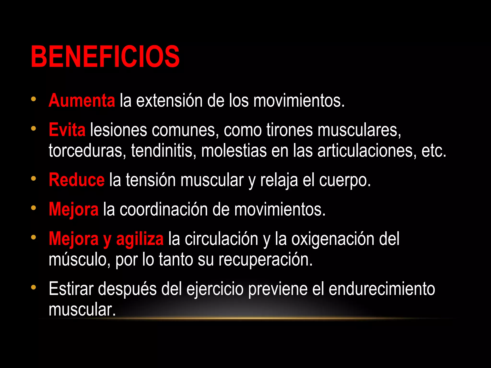 BENEFICIOS
• Aumenta la extensión de los movimientos.
• Evita lesiones comunes, como tirones musculares,
torceduras, tendinitis, molestias en las articulaciones, etc.
• Reduce la tensión muscular y relaja el cuerpo.
• Mejora la coordinación de movimientos.
• Mejora y agiliza la circulación y la oxigenación del
músculo, por lo tanto su recuperación.
• Estirar después del ejercicio previene el endurecimiento
muscular.
 