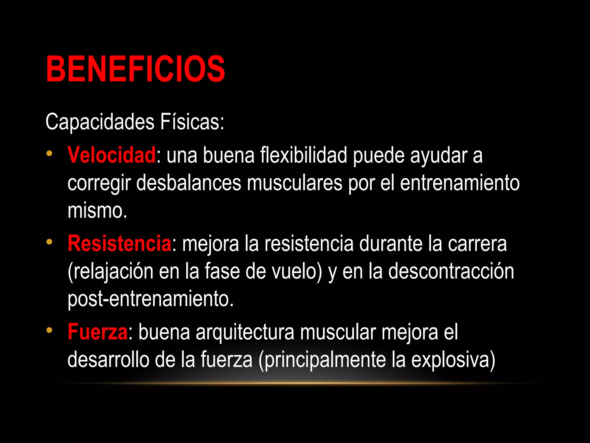 BENEFICIOS
Capacidades Físicas:
• Velocidad: una buena flexibilidad puede ayudar a
corregir desbalances musculares por el entrenamiento
mismo.
• Resistencia: mejora la resistencia durante la carrera
(relajación en la fase de vuelo) y en la descontracción
post-entrenamiento.
• Fuerza: buena arquitectura muscular mejora el
desarrollo de la fuerza (principalmente la explosiva)
 