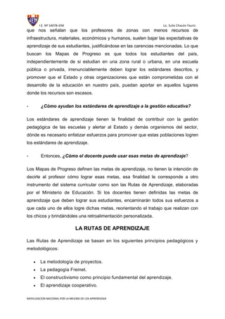 I.E. Nº 54078-JEM Lic. Sulio Chacón Yauris
MOVILIZACION NACIONAL POR LA MEJORA DE LOS APRENDIZAJE
que nos señalan que los profesores de zonas con menos recursos de
infraestructura, materiales, económicos y humanos, suelen bajar las expectativas de
aprendizaje de sus estudiantes, justificándose en las carencias mencionadas. Lo que
buscan los Mapas de Progreso es que todos los estudiantes del país,
independientemente de si estudian en una zona rural o urbana, en una escuela
pública o privada, irrenunciablemente deben lograr los estándares descritos, y
promover que el Estado y otras organizaciones que están comprometidas con el
desarrollo de la educación en nuestro país, puedan aportar en aquellos lugares
donde los recursos son escasos.
- ¿Cómo ayudan los estándares de aprendizaje a la gestión educativa?
Los estándares de aprendizaje tienen la finalidad de contribuir con la gestión
pedagógica de las escuelas y alertar al Estado y demás organismos del sector,
dónde es necesario enfatizar esfuerzos para promover que estas poblaciones logren
los estándares de aprendizaje.
- Entonces, ¿Cómo el docente puede usar esas metas de aprendizaje?
Los Mapas de Progreso definen las metas de aprendizaje, no tienen la intención de
decirle al profesor cómo lograr esas metas, esa finalidad le corresponde a otro
instrumento del sistema curricular como son las Rutas de Aprendizaje, elaboradas
por el Ministerio de Educación. Si los docentes tienen definidas las metas de
aprendizaje que deben lograr sus estudiantes, encaminarán todos sus esfuerzos a
que cada uno de ellos logre dichas metas, reorientando el trabajo que realizan con
los chicos y brindándoles una retroalimentación personalizada.
LA RUTAS DE APRENDIZAJE
Las Rutas de Aprendizaje se basan en los siguientes principios pedagógicos y
metodológicos:
La metodología de proyectos.
La pedagogía Freinet.
El constructivismo como principio fundamental del aprendizaje.
El aprendizaje cooperativo.
 