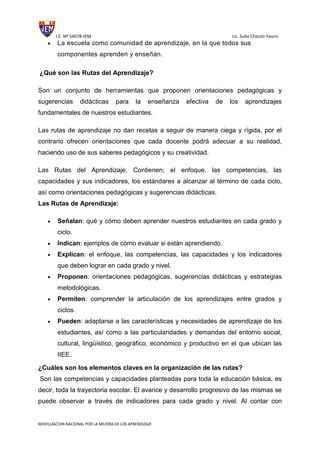 I.E. Nº 54078-JEM Lic. Sulio Chacón Yauris
MOVILIZACION NACIONAL POR LA MEJORA DE LOS APRENDIZAJE
La escuela como comunidad de aprendizaje, en la que todos sus
componentes aprenden y enseñan.
¿Qué son las Rutas del Aprendizaje?
Son un conjunto de herramientas que proponen orientaciones pedagógicas y
sugerencias didácticas para la enseñanza efectiva de los aprendizajes
fundamentales de nuestros estudiantes.
Las rutas de aprendizaje no dan recetas a seguir de manera ciega y rígida, por el
contrario ofrecen orientaciones que cada docente podrá adecuar a su realidad,
haciendo uso de sus saberes pedagógicos y su creatividad.
Las Rutas del Aprendizaje, Contienen: el enfoque, las competencias, las
capacidades y sus indicadores, los estándares a alcanzar al término de cada ciclo,
así como orientaciones pedagógicas y sugerencias didácticas.
Las Rutas de Aprendizaje:
Señalan: qué y cómo deben aprender nuestros estudiantes en cada grado y
ciclo.
Indican: ejemplos de cómo evaluar si están aprendiendo.
Explican: el enfoque, las competencias, las capacidades y los indicadores
que deben lograr en cada grado y nivel.
Proponen: orientaciones pedagógicas, sugerencias didácticas y estrategias
metodológicas.
Permiten: comprender la articulación de los aprendizajes entre grados y
ciclos.
Pueden: adaptarse a las características y necesidades de aprendizaje de los
estudiantes, así como a las particularidades y demandas del entorno social,
cultural, lingüístico, geográfico, económico y productivo en el que ubican las
IIEE.
¿Cuáles son los elementos claves en la organización de las rutas?
Son las competencias y capacidades planteadas para toda la educación básica, es
decir, toda la trayectoria escolar. El avance y desarrollo progresivo de las mismas se
puede observar a través de indicadores para cada grado y nivel. Al contar con
 