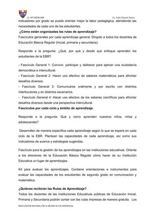 I.E. Nº 54078-JEM Lic. Sulio Chacón Yauris
MOVILIZACION NACIONAL POR LA MEJORA DE LOS APRENDIZAJE
indicadores por grado se puede orientar mejor la labor pedagógica, atendiendo las
necesidades de cada uno de los estudiantes.
¿Cómo están organizadas las rutas de aprendizaje?
Fascículos generales por cada aprendizaje general. Dirigido a todos los docentes de
Educación Básica Regular (Inicial, primaria y secundaria)
Responde a la pregunta: ¿Qué, por qué y desde que enfoque aprenden los
estudiantes de la EBR?
- Fascículo General 1: Convivir, participar y deliberar para ejercer una ciudadanía
democrática e intercultural.
- Fascículo General 2: Hacer uso efectivo de saberes matemáticos para afrontar
desafíos diversos.
- Fascículo General 3: Comunicarse oralmente y por escrito con distintos
interlocutores y en distintos escenarios.
- Fascículo General 4: Hacer uso efectivo de los saberes científicos para afrontar
desafíos diversos desde una perspectiva intercultural
Fascículos por cada ciclo y ámbito de aprendizaje.
Responde a la pregunta: Qué y cómo aprenden nuestros niños, niñas y
adolescentes?
Desarrollan de manera específica cada aprendizaje según lo que se espera en cada
ciclo de la EBR. Plantean las capacidades de cada aprendizaje, así como sus
indicadores de avance y estrategias sugeridas.
Fascículo para la gestión de los aprendizajes en las instituciones educativas. Orienta
a los directores de la Educación Básica Regular cómo hacer de su Institución
Educativa un lugar de aprendizajes.
Kit para evaluar los aprendizajes. Contiene orientaciones e instrumentos para
evaluar las capacidades de los estudiantes de segundo grado en comunicación y
matemática.
¿Quiénes recibirán las Rutas de Aprendizaje?
Todos los docentes de las Instituciones Educativas públicas de Educación Inicial,
Primaria y Secundaria podrán contar con las rutas impresas de manera gratuita. Los
 