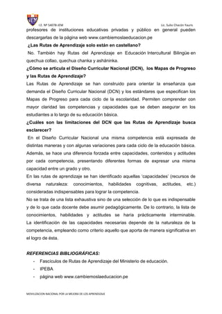 I.E. Nº 54078-JEM Lic. Sulio Chacón Yauris
MOVILIZACION NACIONAL POR LA MEJORA DE LOS APRENDIZAJE
profesores de instituciones educativas privadas y público en general pueden
descargarlas de la página web www.cambiemoslaeducacion.pe
¿Las Rutas de Aprendizaje solo están en castellano?
No. También hay Rutas del Aprendizaje en Educación Intercultural Bilingüe en
quechua collao, quechua chanka y asháninka.
¿Cómo se articula el Diseño Curricular Nacional (DCN), los Mapas de Progreso
y las Rutas de Aprendizaje?
Las Rutas de Aprendizaje se han construido para orientar la enseñanza que
demanda el Diseño Curricular Nacional (DCN) y los estándares que especifican los
Mapas de Progreso para cada ciclo de la escolaridad. Permiten comprender con
mayor claridad las competencias y capacidades que se deben asegurar en los
estudiantes a lo largo de su educación básica.
¿Cuáles son las limitaciones del DCN que las Rutas de Aprendizaje busca
esclarecer?
En el Diseño Curricular Nacional una misma competencia está expresada de
distintas maneras y con algunas variaciones para cada ciclo de la educación básica.
Además, se hace una diferencia forzada entre capacidades, contenidos y actitudes
por cada competencia, presentando diferentes formas de expresar una misma
capacidad entre un grado y otro.
En las rutas de aprendizaje se han identificado aquellas ‘capacidades’ (recursos de
diversa naturaleza: conocimientos, habilidades cognitivas, actitudes, etc.)
consideradas indispensables para lograr la competencia.
No se trata de una lista exhaustiva sino de una selección de lo que es indispensable
y de lo que cada docente debe asumir pedagógicamente. De lo contrario, la lista de
conocimientos, habilidades y actitudes se haría prácticamente interminable.
La identificación de las capacidades necesarias depende de la naturaleza de la
competencia, empleando como criterio aquello que aporta de manera significativa en
el logro de ésta.
REFERENCIAS BIBLIOGRÁFICAS:
- Fascículos de Rutas de Aprendizaje del Ministerio de educación.
- IPEBA
- página web www.cambiemoslaeducacion.pe
 