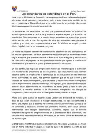 I.E. Nº 54078-JEM Lic. Sulio Chacón Yauris
MOVILIZACION NACIONAL POR LA MEJORA DE LOS APRENDIZAJE
Los estándares de aprendizaje en el Perú
Hace poco el Ministerio de Educación ha presentado las Rutas del Aprendizaje para
educación inicial, primaria y secundaria, junto a este documento también se ha
hecho referencia al Marco Curricular y los estándares de aprendizaje. Sobre este
último nos ocuparemos en este breve artículo.
Un estándar es una expectativa, una meta que queremos alcanzar. En el ámbito del
aprendizaje es reciente su aplicación y responde a qué se espera que aprendan los
estudiantes. Diversos países en el mundo tienen estándares de aprendizaje y estos
varían de un país a otro. En algunos de ellos los estándares reemplazaron al
currículo y en otros, son complementarios a este. En el Perú, se adoptó por este
último, bajo la forma de los mapas de progreso.
Un mapa de progreso describe la naturaleza del desarrollo de una competencia en
un área de aprendizaje. Es decir, describe la trayectoria que los estudiantes suelen
seguir a medida que aprenden durante la Educación Básica Regular y va marcando
de ciclo a ciclo el progreso de los aprendizajes desde que ingresa a la educación
primaria hasta que termina el quinto grado de educación secundaria.
En este sentido, los mapas de progreso son marcos de referencia para la evaluación
y el monitoreo del crecimiento de los estudiantes. Son instrumentos que permiten
observar cómo va progresando el aprendizaje de los estudiantes en las diferentes
áreas curriculares; es decir, nos permite observar qué es lo que saben y son
capaces de hacer (desempeños), qué fortalezas y debilidades tienen y compararlo
con el respectivo nivel descrito en el mapa. Por ejemplo, para saber qué habilidades
lectoras están desarrollando los estudiantes de sexto grado y qué le falta por
desarrollar, el docente evaluará a los estudiantes, interpretará sus trabajos de
comprensión y los comparará con el nivel que le corresponde en el mapa.
Ahora bien, para evaluar el docente puede utilizar una diversidad de métodos, lo
ideal es que estén orientados a recoger desempeños, no solo conocimientos o
datos. Ello, implica que el docente no se limite a la evaluación de lápiz y papel o las
ya conocidas y abusadas pruebas con alternativa múltiple, sino utilice variados
instrumentos para recoger desempeños. Asimismo, implica que el docente
comprenda la lógica del progreso no solo en la planificación de la evaluación, sino
también en la interpretación de los resultados, de tal forma facilite el monitoreo de
los aprendizajes.
El progreso se monitorea al igual que el crecimiento físico (talla y peso) de los niños,
sea en forma individual o grupal, a nivel de aula o de sistema. A partir de sus
 