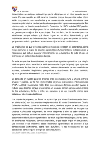 I.E. Nº 54078-JEM Lic. Sulio Chacón Yauris
MOVILIZACION NACIONAL POR LA MEJORA DE LOS APRENDIZAJE
desempeños se realizan estimaciones de la ubicación en un nivel descrito en el
mapa. En este sentido, es útil para los docentes porque les permitirá saber cómo
están progresando sus estudiantes y en consecuencia tomarán decisiones para
mejorar o potencializar ciertas habilidades que permitan lograr una competencia. Del
mismo modo, los directores de Institución Educativa, de UGEL o de las DRE pueden
utilizar para monitorear el progreso de los estudiantes y en función de ello, reorientar
su gestión para mejorar los aprendizajes. Por otro lado, es útil también para los
estudiantes porque sabrán qué deben lograr en un ciclo determinado y qué
habilidades todavía les falta desarrollar. Del mismo modo, para los padres de familia,
ya que conocerán lo que deben aprender sus hijos en la educación básica.
Lo importantes es que todos los agentes educativos conozcan los estándares, como
metas comunes a lograr de aquellos aprendizajes fundamentales, indispensables y
necesarios que deben alcanzar mínimamente los estudiantes de todo el país al
término de un ciclo de la educación básica.
En esta perspectiva, los estándares de aprendizaje ayudan a garantizar que ningún
niño se quede atrás, esté donde esté (en cualquier lugar del país) logre aprender
mínimamente lo descrito en el estándar, independientemente de sus condiciones
sociales, culturales, lingüísticas, geográficas o económicas. En otras palabras,
ayuda a garantizar el derecho a una buena educación.
Es conocida en nuestro país las brechas entre la educación rural y urbana, entre la
privada y pública, así lo han demostrados diversas evaluaciones internacionales
(PISA, LLECE) y nacionales (ECE, EN), los estándares también pueden ayudar a
reducir estas brechas porque proporcionan un lenguaje común para describir el logro
de los estudiantes dentro y entre las escuelas y es un referente marco para
establecer objetivos pedagógicos.
Los mapas de progreso, las Rutas de aprendizaje y el Marco Curricular (este último
en elaboración) son documentos complementarios. El Marco Curricular o el Diseño
Curricular Nacional, como su nombre lo indica, contiene el plan de estudios y los
contenidos curriculares diversos y diversificables, en ella también se incluyen los
Diseños Curriculares Regionales, es decir, responde a qué se debe enseñar y
aprender; mientras el cómo se debe aprender estos contenidos y capacidades se
desarrolla en las Rutas de aprendizaje; es decir, la parte metodológica; por su parte,
los estándares responden, como ya indicamos, a qué deben lograr los estudiantes.
Las escuelas y los maestros deben desarrollar aprendizajes de acuerdo a sus
características particulares, sobre todo culturales, y las necesidades de sus
estudiantes para asegurar el logro de estos resultados.
 