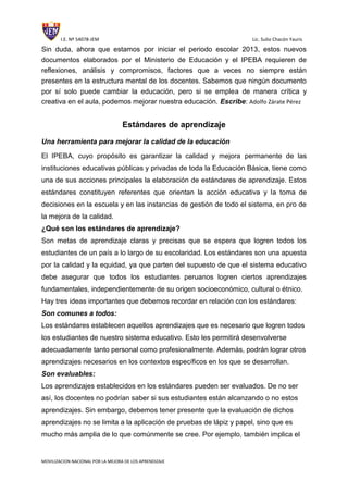I.E. Nº 54078-JEM Lic. Sulio Chacón Yauris
MOVILIZACION NACIONAL POR LA MEJORA DE LOS APRENDIZAJE
Sin duda, ahora que estamos por iniciar el periodo escolar 2013, estos nuevos
documentos elaborados por el Ministerio de Educación y el IPEBA requieren de
reflexiones, análisis y compromisos, factores que a veces no siempre están
presentes en la estructura mental de los docentes. Sabemos que ningún documento
por sí solo puede cambiar la educación, pero si se emplea de manera crítica y
creativa en el aula, podemos mejorar nuestra educación. Escribe: Adolfo Zárate Pérez
Estándares de aprendizaje
Una herramienta para mejorar la calidad de la educación
El IPEBA, cuyo propósito es garantizar la calidad y mejora permanente de las
instituciones educativas públicas y privadas de toda la Educación Básica, tiene como
una de sus acciones principales la elaboración de estándares de aprendizaje. Estos
estándares constituyen referentes que orientan la acción educativa y la toma de
decisiones en la escuela y en las instancias de gestión de todo el sistema, en pro de
la mejora de la calidad.
¿Qué son los estándares de aprendizaje?
Son metas de aprendizaje claras y precisas que se espera que logren todos los
estudiantes de un país a lo largo de su escolaridad. Los estándares son una apuesta
por la calidad y la equidad, ya que parten del supuesto de que el sistema educativo
debe asegurar que todos los estudiantes peruanos logren ciertos aprendizajes
fundamentales, independientemente de su origen socioeconómico, cultural o étnico.
Hay tres ideas importantes que debemos recordar en relación con los estándares:
Son comunes a todos:
Los estándares establecen aquellos aprendizajes que es necesario que logren todos
los estudiantes de nuestro sistema educativo. Esto les permitirá desenvolverse
adecuadamente tanto personal como profesionalmente. Además, podrán lograr otros
aprendizajes necesarios en los contextos específicos en los que se desarrollan.
Son evaluables:
Los aprendizajes establecidos en los estándares pueden ser evaluados. De no ser
así, los docentes no podrían saber si sus estudiantes están alcanzando o no estos
aprendizajes. Sin embargo, debemos tener presente que la evaluación de dichos
aprendizajes no se limita a la aplicación de pruebas de lápiz y papel, sino que es
mucho más amplia de lo que comúnmente se cree. Por ejemplo, también implica el
 