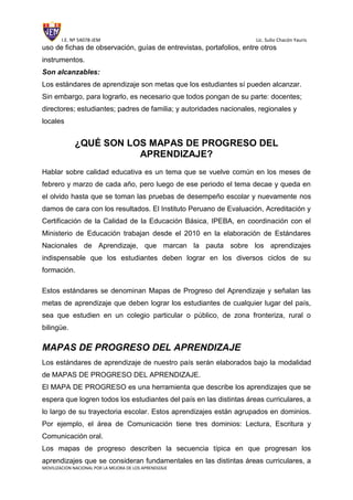 I.E. Nº 54078-JEM Lic. Sulio Chacón Yauris
MOVILIZACION NACIONAL POR LA MEJORA DE LOS APRENDIZAJE
uso de fichas de observación, guías de entrevistas, portafolios, entre otros
instrumentos.
Son alcanzables:
Los estándares de aprendizaje son metas que los estudiantes sí pueden alcanzar.
Sin embargo, para lograrlo, es necesario que todos pongan de su parte: docentes;
directores; estudiantes; padres de familia; y autoridades nacionales, regionales y
locales
¿QUÉ SON LOS MAPAS DE PROGRESO DEL
APRENDIZAJE?
Hablar sobre calidad educativa es un tema que se vuelve común en los meses de
febrero y marzo de cada año, pero luego de ese periodo el tema decae y queda en
el olvido hasta que se toman las pruebas de desempeño escolar y nuevamente nos
damos de cara con los resultados. El Instituto Peruano de Evaluación, Acreditación y
Certificación de la Calidad de la Educación Básica, IPEBA, en coordinación con el
Ministerio de Educación trabajan desde el 2010 en la elaboración de Estándares
Nacionales de Aprendizaje, que marcan la pauta sobre los aprendizajes
indispensable que los estudiantes deben lograr en los diversos ciclos de su
formación.
Estos estándares se denominan Mapas de Progreso del Aprendizaje y señalan las
metas de aprendizaje que deben lograr los estudiantes de cualquier lugar del país,
sea que estudien en un colegio particular o público, de zona fronteriza, rural o
bilingüe.
MAPAS DE PROGRESO DEL APRENDIZAJE
Los estándares de aprendizaje de nuestro país serán elaborados bajo la modalidad
de MAPAS DE PROGRESO DEL APRENDIZAJE.
El MAPA DE PROGRESO es una herramienta que describe los aprendizajes que se
espera que logren todos los estudiantes del país en las distintas áreas curriculares, a
lo largo de su trayectoria escolar. Estos aprendizajes están agrupados en dominios.
Por ejemplo, el área de Comunicación tiene tres dominios: Lectura, Escritura y
Comunicación oral.
Los mapas de progreso describen la secuencia típica en que progresan los
aprendizajes que se consideran fundamentales en las distintas áreas curriculares, a
 